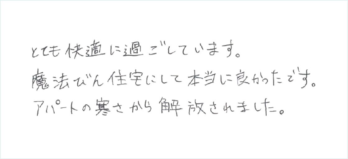 とても快適に過ごしています。まほうびん住宅にして本当に良かったです。アパートの寒さから解放されました。